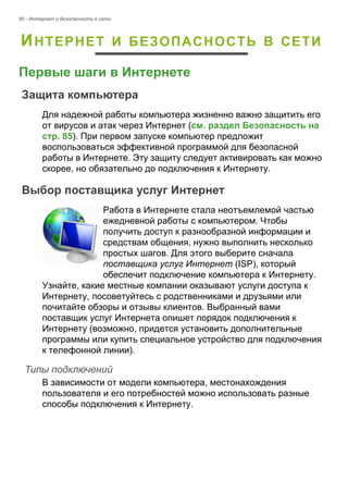 80 - Интернет и безопасность в сети 
ИНТЕРНЕТ И БЕЗОПАСНОСТЬ В СЕТИ 
Первые шаги в Интернете 
Защита компьютера 
Для надежной работы компьютера жизненно важно защитить его 
от вирусов и атак через Интернет (см. раздел Безопасность на 
стр. 85). При первом запуске компьютер предложит 
воспользоваться эффективной программой для безопасной 
работы в Интернете. Эту защиту следует активировать как можно 
скорее, но обязательно до подключения к Интернету. 
Выбор поставщика услуг Интернет 
Работа в Интернете стала неотъемлемой частью 
ежедневной работы с компьютером. Чтобы 
получить доступ к разнообразной информации и 
средствам общения, нужно выполнить несколько 
простых шагов. Для этого выберите сначала 
поставщика услуг Интернет (ISP), который 
обеспечит подключение компьютера к Интернету. 
Узнайте, какие местные компании оказывают услуги доступа к 
Интернету, посоветуйтесь с родственниками и друзьями или 
почитайте обзоры и отзывы клиентов. Выбранный вами 
поставщик услуг Интернета опишет порядок подключения к 
Интернету (возможно, придется установить дополнительные 
программы или купить специальное устройство для подключения 
к телефонной линии). 
Типы подключений 
В зависимости от модели компьютера, местонахождения 
пользователя и его потребностей можно использовать разные 
способы подключения к Интернету. 
 