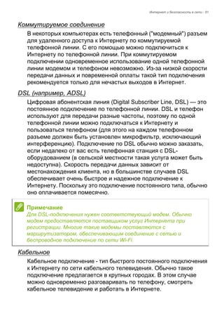Интернет и безопасность в сети - 81 
Коммутируемое соединение 
В некоторых компьютерах есть телефонный ("модемный") разъем 
для удаленного доступа к Интернету по коммутируемой 
телефонной линии. С его помощью можно подключиться к 
Интернету по телефонной линии. При коммутируемом 
подключении одновременное использование одной телефонной 
линии модемом и телефоном невозможно. Из-за низкой скорости 
передачи данных и повременной оплаты такой тип подключения 
рекомендуется только для нечастых выходов в Интернет. 
DSL (например, ADSL) 
Цифровая абонентская линия (Digital Subscriber Line, DSL) — это 
постоянное подключение по телефонной линии. DSL и телефон 
используют для передачи разные частоты, поэтому по одной 
телефонной линии можно подключаться к Интернету и 
пользоваться телефоном (для этого на каждом телефонном 
разъеме должен быть установлен микрофильтр, исключающий 
интерференцию). Подключение по DSL обычно можно заказать, 
если недалеко от вас есть телефонная станция с DSL- 
оборудованием (в сельской местности такая услуга может быть 
недоступна). Скорость передачи данных зависит от 
местонахождения клиента, но в большинстве случаев DSL 
обеспечивает очень быстрое и надежное подключение к 
Интернету. Поскольку это подключение постоянного типа, обычно 
оно оплачивается помесячно. 
Кабельное 
Кабельное подключение - тип быстрого постоянного подключения 
к Интернету по сети кабельного телевидения. Обычно такое 
подключение предлагается в крупных городах. В этом случае 
можно одновременно разговаривать по телефону, смотреть 
кабельное телевидение и работать в Интернете. 
Примечание 
Для DSL-подключения нужен соответствующий модем. Обычно 
модем предоставляется поставщиком услуг Интернета при 
регистрации. Многие такие модемы поставляются с 
маршрутизатором, обеспечивающим соединение с сетью и 
беспроводное подключение по сети Wi-Fi. 
 