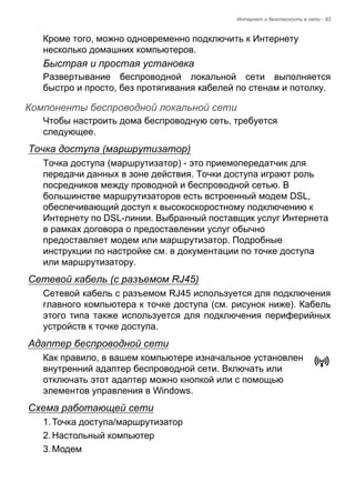Интернет и безопасность в сети - 83 
Кроме того, можно одновременно подключить к Интернету 
несколько домашних компьютеров. 
Быстрая и простая установка 
Развертывание беспроводной локальной сети выполняется 
быстро и просто, без протягивания кабелей по стенам и потолку. 
Компоненты беспроводной локальной сети 
Чтобы настроить дома беспроводную сеть, требуется 
следующее. 
Точка доступа (маршрутизатор) 
Точка доступа (маршрутизатор) - это приемопередатчик для 
передачи данных в зоне действия. Точки доступа играют роль 
посредников между проводной и беспроводной сетью. В 
большинстве маршрутизаторов есть встроенный модем DSL, 
обеспечивающий доступ к высокоскоростному подключению к 
Интернету по DSL-линии. Выбранный поставщик услуг Интернета 
в рамках договора о предоставлении услуг обычно 
предоставляет модем или маршрутизатор. Подробные 
инструкции по настройке см. в документации по точке доступа 
или маршрутизатору. 
Сетевой кабель (с разъемом RJ45) 
Сетевой кабель с разъемом RJ45 используется для подключения 
главного компьютера к точке доступа (см. рисунок ниже). Кабель 
этого типа также используется для подключения периферийных 
устройств к точке доступа. 
Адаптер беспроводной сети 
Как правило, в вашем компьютере изначальное установлен 
внутренний адаптер беспроводной сети. Включать или 
отключать этот адаптер можно кнопкой или с помощью 
элементов управления в Windows. 
Схема работающей сети 
1. Точка доступа/маршрутизатор 
2. Настольный компьютер 
3. Модем 
 