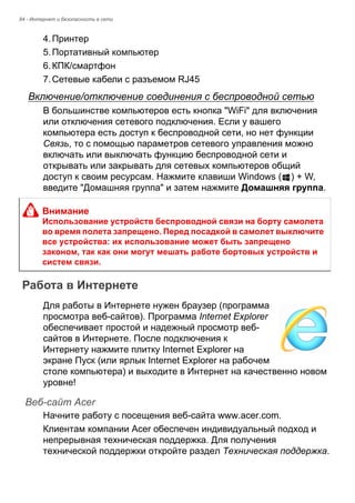 84 - Интернет и безопасность в сети 
4. Принтер 
5. Портативный компьютер 
6. КПК/смартфон 
7. Сетевые кабели с разъемом RJ45 
Включение/отключение соединения с беспроводной сетью 
В большинстве компьютеров есть кнопка "WiFi" для включения 
или отключения сетевого подключения. Если у вашего 
компьютера есть доступ к беспроводной сети, но нет функции 
Связь, то с помощью параметров сетевого управления можно 
включать или выключать функцию беспроводной сети и 
открывать или закрывать для сетевых компьютеров общий 
доступ к своим ресурсам. Нажмите клавиши Windows ( ) + W, 
введите "Домашняя группа" и затем нажмите Домашняя группа. 
Работа в Интернете 
Для работы в Интернете нужен браузер (программа 
просмотра веб-сайтов). Программа Internet Explorer 
обеспечивает простой и надежный просмотр веб- 
сайтов в Интернете. После подключения к 
Интернету нажмите плитку Internet Explorer на 
экране Пуск (или ярлык Internet Explorer на рабочем 
столе компьютера) и выходите в Интернет на качественно новом 
уровне! 
Веб-сайт Acer 
Начните работу с посещения веб-сайта www.acer.com. 
Клиентам компании Acer обеспечен индивидуальный подход и 
непрерывная техническая поддержка. Для получения 
технической поддержки откройте раздел Техническая поддержка. 
Внимание 
Использование устройств беспроводной связи на борту самолета 
во время полета запрещено. Перед посадкой в самолет выключите 
все устройства: их использование может быть запрещено 
законом, так как они могут мешать работе бортовых устройств и 
систем связи. 
 