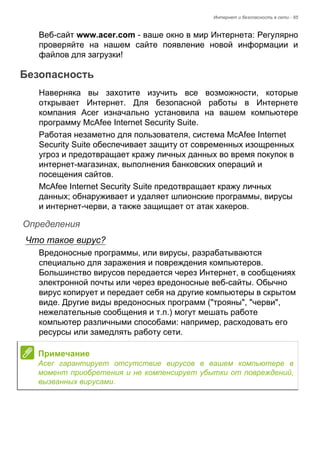 Интернет и безопасность в сети - 85 
Веб-сайт www.acer.com - ваше окно в мир Интернета: Регулярно 
проверяйте на нашем сайте появление новой информации и 
файлов для загрузки! 
Безопасность 
Наверняка вы захотите изучить все возможности, которые 
открывает Интернет. Для безопасной работы в Интернете 
компания Acer изначально установила на вашем компьютере 
программу McAfee Internet Security Suite. 
Работая незаметно для пользователя, система McAfee Internet 
Security Suite обеспечивает защиту от современных изощренных 
угроз и предотвращает кражу личных данных во время покупок в 
интернет-магазинах, выполнения банковских операций и 
посещения сайтов. 
McAfee Internet Security Suite предотвращает кражу личных 
данных; обнаруживает и удаляет шпионские программы, вирусы 
и интернет-черви, а также защищает от атак хакеров. 
Определения 
Что такое вирус? 
Вредоносные программы, или вирусы, разрабатываются 
специально для заражения и повреждения компьютеров. 
Большинство вирусов передается через Интернет, в сообщениях 
электронной почты или через вредоносные веб-сайты. Обычно 
вирус копирует и передает себя на другие компьютеры в скрытом 
виде. Другие виды вредоносных программ ("трояны", "черви", 
нежелательные сообщения и т.п.) могут мешать работе 
компьютер различными способами: например, расходовать его 
ресурсы или замедлять работу сети. 
Примечание 
Acer гарантирует отсутствие вирусов в вашем компьютере в 
момент приобретения и не компенсирует убытки от повреждений, 
вызванных вирусами. 
 