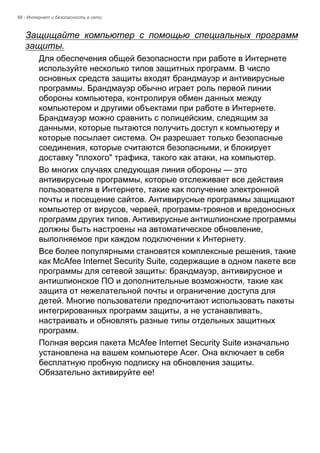 88 - Интернет и безопасность в сети 
Защищайте компьютер с помощью специальных программ 
защиты. 
Для обеспечения общей безопасности при работе в Интернете 
используйте несколько типов защитных программ. В число 
основных средств защиты входят брандмауэр и антивирусные 
программы. Брандмауэр обычно играет роль первой линии 
обороны компьютера, контролируя обмен данных между 
компьютером и другими объектами при работе в Интернете. 
Брандмауэр можно сравнить с полицейским, следящим за 
данными, которые пытаются получить доступ к компьютеру и 
которые посылает система. Он разрешает только безопасные 
соединения, которые считаются безопасными, и блокирует 
доставку "плохого" трафика, такого как атаки, на компьютер. 
Во многих случаях следующая линия обороны — это 
антивирусные программы, которые отслеживает все действия 
пользователя в Интернете, такие как получение электронной 
почты и посещение сайтов. Антивирусные программы защищают 
компьютер от вирусов, червей, программ-троянов и вредоносных 
программ других типов. Антивирусные антишпионские программы 
должны быть настроены на автоматическое обновление, 
выполняемое при каждом подключении к Интернету. 
Все более популярными становятся комплексные решения, такие 
как McAfee Internet Security Suite, содержащие в одном пакете все 
программы для сетевой защиты: брандмауэр, антивирусное и 
антишпионское ПО и дополнительные возможности, такие как 
защита от нежелательной почты и ограничение доступа для 
детей. Многие пользователи предпочитают использовать пакеты 
интегрированных программ защиты, а не устанавливать, 
настраивать и обновлять разные типы отдельных защитных 
программ. 
Полная версия пакета McAfee Internet Security Suite изначально 
установлена на вашем компьютере Acer. Она включает в себя 
бесплатную пробную подписку на обновления защиты. 
Обязательно активируйте ее! 
 