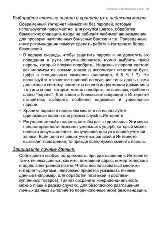 Интернет и безопасность в сети - 89 
Выбирайте сложные пароли и храните их в надежном месте. 
Современный Интернет немыслим без паролей, которые 
используются повсеместно: для покупки цветов, обработки 
банковских операций, входа на веб-сайт любимой авиакомпании 
для проверки накопленных бонусных баллов и т.п. Приведенные 
ниже рекомендации помогут сделать работу в Интернете более 
безопасной. 
• В первую очередь, чтобы защитить пароли и не допустить их 
попадания в руки злоумышленников, нужно выбрать такой 
пароль, который сложно подобрать. Надежные пароли состоят 
как минимум из восьми знаков и используют сочетание букв, 
цифр и специальных символов (например, # $ % ! ?). Не 
используйте в качестве паролей следующие типы данных: имя 
для входа в систему, элементы личной информации (фамилия и 
т.п.) или слова, которые можно подобрать по словарю, особенно 
слово "пароль". Для защиты банковских операций в Интернете 
старайтесь выбирать особенно надежные и уникальные 
пароли. 
• Храните пароли в надежном месте и не используйте 
одинаковые пароли для разных служб в Интернете. 
• Регулярно меняйте пароли, хотя бы раз в три месяца. Эти меры 
предосторожности позволят уменьшить ущерб, который может 
нанести злоумышленник, получивший доступ к вашей учетной 
записи. Если одна из ваших учетных записей в Интернете 
вызывает подозрение, то прежде всего нужно сменить пароль. 
Защищайте личные данные. 
Соблюдайте особую осторожность при разглашении в Интернете 
таких личных данных, как имя, домашний адрес, номер телефона 
и адрес электронной почты. Чтобы воспользоваться многими 
интернет-услугами, неизбежно придется указывать личные 
данные (например, для обработки платежей и доставки 
купленных товаров). Так как сохранить конфиденциальность 
можно лишь в редких случаях, для безопасного разглашения 
личных данных выполняйте перечисленные ниже рекомендации. 
 