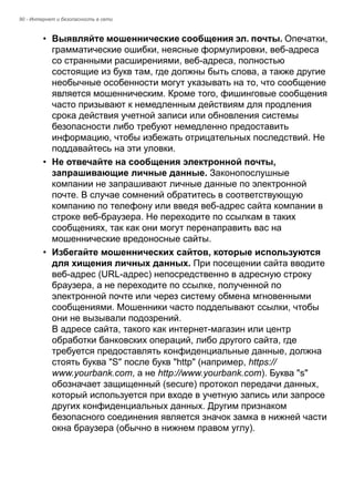 90 - Интернет и безопасность в сети 
• Выявляйте мошеннические сообщения эл. почты. Опечатки, 
грамматические ошибки, неясные формулировки, веб-адреса 
со странными расширениями, веб-адреса, полностью 
состоящие из букв там, где должны быть слова, а также другие 
необычные особенности могут указывать на то, что сообщение 
является мошенническим. Кроме того, фишинговые сообщения 
часто призывают к немедленным действиям для продления 
срока действия учетной записи или обновления системы 
безопасности либо требуют немедленно предоставить 
информацию, чтобы избежать отрицательных последствий. Не 
поддавайтесь на эти уловки. 
• Не отвечайте на сообщения электронной почты, 
запрашивающие личные данные. Законопослушные 
компании не запрашивают личные данные по электронной 
почте. В случае сомнений обратитесь в соответствующую 
компанию по телефону или введя веб-адрес сайта компании в 
строке веб-браузера. Не переходите по ссылкам в таких 
сообщениях, так как они могут перенаправить вас на 
мошеннические вредоносные сайты. 
• Избегайте мошеннических сайтов, которые используются 
для хищения личных данных. При посещении сайта вводите 
веб-адрес (URL-адрес) непосредственно в адресную строку 
браузера, а не переходите по ссылке, полученной по 
электронной почте или через систему обмена мгновенными 
сообщениями. Мошенники часто подделывают ссылки, чтобы 
они не вызывали подозрений.  
В адресе сайта, такого как интернет-магазин или центр 
обработки банковских операций, либо другого сайта, где 
требуется предоставлять конфиденциальные данные, должна 
стоять буква "S" после букв "http" (например, https:// 
www.yourbank.com, а не http://www.yourbank.com). Буква "s" 
обозначает защищенный (secure) протокол передачи данных, 
который используется при входе в учетную запись или запросе 
других конфиденциальных данных. Другим признаком 
безопасного соединения является значок замка в нижней части 
окна браузера (обычно в нижнем правом углу). 
 