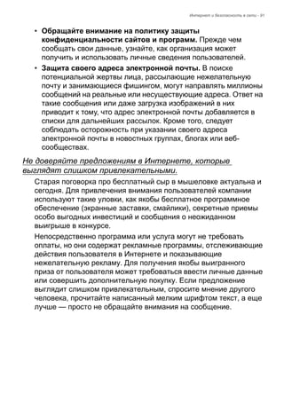Интернет и безопасность в сети - 91 
• Обращайте внимание на политику защиты 
конфиденциальности сайтов и программ. Прежде чем 
сообщать свои данные, узнайте, как организация может 
получить и использовать личные сведения пользователей. 
• Защита своего адреса электронной почты. В поиске 
потенциальной жертвы лица, рассылающие нежелательную 
почту и занимающиеся фишингом, могут направлять миллионы 
сообщений на реальные или несуществующие адреса. Ответ на 
такие сообщения или даже загрузка изображений в них 
приводит к тому, что адрес электронной почты добавляется в 
списки для дальнейших рассылок. Кроме того, следует 
соблюдать осторожность при указании своего адреса 
электронной почты в новостных группах, блогах или веб- 
сообществах. 
Не доверяйте предложениям в Интернете, которые 
выглядят слишком привлекательными. 
Старая поговорка про бесплатный сыр в мышеловке актуальна и 
сегодня. Для привлечения внимания пользователей компании 
используют такие уловки, как якобы бесплатное программное 
обеспечение (экранные заставки, смайлики), секретные приемы 
особо выгодных инвестиций и сообщения о неожиданном 
выигрыше в конкурсе. 
Непосредственно программа или услуга могут не требовать 
оплаты, но они содержат рекламные программы, отслеживающие 
действия пользователя в Интернете и показывающие 
нежелательную рекламу. Для получения якобы выигранного 
приза от пользователя может требоваться ввести личные данные 
или совершить дополнительную покупку. Если предложение 
выглядит слишком привлекательным, спросите мнение другого 
человека, прочитайте написанный мелким шрифтом текст, а еще 
лучше — просто не обращайте внимания на сообщение. 
 