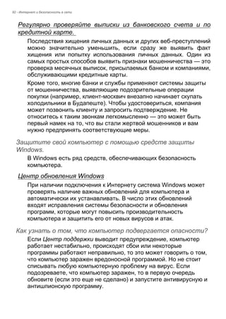 92 - Интернет и безопасность в сети 
Регулярно проверяйте выписки из банковского счета и по 
кредитной карте. 
Последствия хищения личных данных и других веб-преступлений 
можно значительно уменьшить, если сразу же выявить факт 
хищения или попытку использования личных данных. Один из 
самых простых способов выявить признаки мошенничества — это 
проверка месячных выписок, присылаемых банком и компаниями, 
обслуживающими кредитные карты. 
Кроме того, многие банки и службы применяют системы защиты 
от мошенничества, выявляющие подозрительные операции 
покупки (например, клиент-москвич внезапно начинает скупать 
холодильники в Будапеште). Чтобы удостовериться, компания 
может позвонить клиенту и запросить подтверждение. Не 
относитесь к таким звонкам легкомысленно — это может быть 
первый намек на то, что вы стали жертвой мошенников и вам 
нужно предпринять соответствующие меры. 
Защитите свой компьютер с помощью средств защиты Windows. 
В Windows есть ряд средств, обеспечивающих безопасность 
компьютера. 
Центр обновления Windows 
При наличии подключения к Интернету система Windows может 
проверять наличие важных обновлений для компьютера и 
автоматически их устанавливать. В число этих обновлений 
входят исправления системы безопасности и обновления 
программ, которые могут повысить производительность 
компьютера и защитить его от новых вирусов и атак. 
Как узнать о том, что компьютер подвергается опасности? 
Если Центр поддержки выводит предупреждение, компьютер 
работает нестабильно, происходят сбои или некоторые 
программы работают неправильно, то это может говорить о том, 
что компьютер заражен вредоносной программой. Но не стоит 
списывать любую компьютерную проблему на вирус. Если 
подозреваете, что компьютер заражен, то в первую очередь 
обновите (если это еще не сделано) и запустите антивирусную и 
антишпионскую программу. 
 