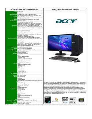 Acer Aspire AX1400 Desktop                                                                                            AMD CPU Small Form Factor
                         Model AX1400-B3031
                  Part Number PV.SE901.002
           Operating System Genuine Windows 7® Home Basic 64bit Español
                             AMD Athlon™ II X2 Dual-Core Processor 220 (2.8GHz, 1MB
                  Processor
                             Cache, 4.0Full Duplex Hyper Transport)
                     Chipset NVIDIA® nForce® 430 Chipset
                       Memory 3GB (1GB+2GB) de DDR3 SDRAM (8GB Max) 4DIMMs
             Hardisk Storage 500GB SATA 7200rpm
                               16X DVD-Super Multi double-layer drive:
                               • Read: 48X CD-ROM, 48X CD-R, 48 CD-RW, 16X DVD-ROM,
                               16X DVD-R, 16X DVD+R, 8X DVD-ROM DL, 8X DVD-R DL, 8X
                 Optical Drive DVD+R DL, 8X DVD-RW, 8X DVD+RW, 12X DVD-RAM
                               • Write: 48X CD-R, 10X CD-RW, 16X DVD-R, 16X DVD+R, 16X
                               DVD-RW, 16X DVD+RW, 5X DVD-RAM, 8X DVD+R DL, 8X DVD-
                               R DL
                          Multi-in-1 card reader, supporting:
                          • CompactFlash® (Type I and II)
                          • CF+™ Microdrive
                          • MultiMediaCard™ (MMC) / HC MMCplus™ / HC MMCmobile™ /
                          MMCmobile™ / MMCmicro™
                          • Reduced-Size MultiMediaCard (RS-MMC)
                          • Secure Digital™ (SD) Card / miniSDHC™ Card (adapter
       Memory Card Reader
                          required) / miniSD™ Card (adapter required) / microSD™ Card
                          (adapter required)
                          • SmartMedia™
                          • xD-Picture Card™
                          • Memory Stick™ / Memory Stick Duo™ / Memory Stick PRO™ /
                          Memory Stick PRO Duo™ / Memory Stick PRO-HG Duo™ /
                          Memory Stick Micro™ (M2) Memory Card
              Video Graphics NVIDIA® GeForce® 6150SE Graphics
                        Display Acer 20" LCD Monitor 1440x900 Ress
        Network Connection Gigabit Ethernet 10/100/1000, Wake-on-LAN
                           High-definition audio support
                     Audio
                           MS-Sound compatible
                  Speakers Incorporated on the monitor
                                Front:
                                • Multi-in-1 media card reader
                                • Five USB 2.0 ports
                                • Headphone and microphone-in jacks
                                Back:
                                • Four USB 2.0 ports
                                • PS/2 keyboard and mouse ports
                      I/O Ports • Audio
                                ‐ Headphone/speaker/line-out jack
                                ‐ Microphone-in jack
                                ‐ Line-in jack
                                • Video
                                ‐ D-Sub VGA port
                                • Communication
                                ‐ Ethernet (RJ-45) port
                                  PCI Express® x1 slot
                I/O Expansion
                                  PCI™ slot
                     Keyboard USB 104 Key Español
                         Mouse USB Optical Mouse

                             Productivity
                             • Adobe® Reader®
                             • Microsoft® Office Home and Student Edition 2007 Trial (Service
                             Pack 2)
                                                                                                              Acer ranks as the world's No. 2 branded PC vendor, designing easy, dependable IT solutions that
                             • Microsoft® Works
                             • Norton™ Online Backup Trial                                                    empower people to reach their goals and enhance their lives. Since spinning-off its manufacturing
                             • Windows Live™ Essentials                                                       operation, Acer has focused on globally marketing its brand-name products: mobile and desktop
                             Internet                                                                         PCs, servers and storage, LCD monitors and high-definition TVs, projectors, and
                             • Adobe® Flash® Player                                                           handheld/navigational devices. Acer's unique Channel Business Model is instrumental to the
            Software Options
                             • Google™ Setup                                                                  company's continued success. The model encourages partners and suppliers to collaborate in a
                             • Google Toolbar™                                                                winning formula of supply-chain management, allowing Acer to provide customers with fresh
                             • Skype™                                                                         technologies, competitive pricing, and quality service. Established in 1976, Acer Inc. employs 6,000
                             Multimedia                                                                       people supporting dealers and distributors in more than 100 countries. Revenues in 2008 reached
                             • Nero® 9 Essentials
                                                                                                              US$16.650 billion. Please visit www.acer.com.
                             Security
                             • McAfee® Internet Security Suite Trial
                             Utilities
                             • Acer eRecovery Management

                           UPC 099802874100
    Dimensions and Weight 100 (W) x 371 (D) x 265 (H) mm for the Case Only
                Power Supply 220W Power Supply 110/220 Watts
                      Warranty 1 Year Local Carry In Warranty
© 2008 Acer Inc. Todos los derechos reservados. Acer y el logo de Acer son marcas registradas de Acer Inc. Otras marcas comerciales, marcas registradas y/o marcas de servicios son propiedad de sus respectivos dueños.
 