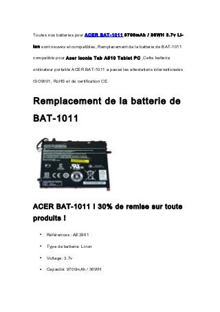 Toutes nos batteries pour ACER BAT-1011 9700mAh / 36WH 3.7v Li-

ion sont neuves et compatibles, Remplacement de la batterie de BAT-1011

compatible pour Acer Iconia Tab A510 Tablet PC ,Cette batterie

ordinateur portable ACER BAT-1011 a passé les attestations internationales

ISO9001, RoHS et de certification CE.



Remplacement de la batterie de
BAT-1011




ACER BAT-1011 ! 30% de remise sur toute
produits !

   •   Références : AE3961

   •   Type de batterie: Li-ion

   •   Voltage: 3.7v

   •   Capacité: 9700mAh / 36WH
 