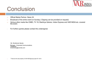 Conclusion


Official Media Partner- News 24



Broadcast of the entire event on Sunday ( Clipping can be provided on request)



Various other media like CNBC, TV 18, Rashtrya Sahara, Indian Express and VAR INDIA etc. covered
the event.

•

For further queries please contact the undersigned.

Mr. Shubhendu Nanda
Manager - Corporate Communications,
VARINDIA
shubhendu@varindia.com



* These are the sole property of VAR INDIA,@ copy right 2011-2012

 