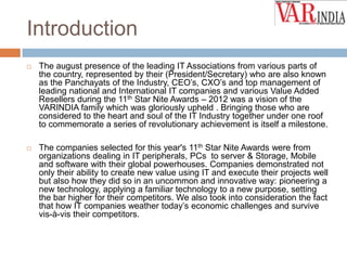Introduction


The august presence of the leading IT Associations from various parts of
the country, represented by their (President/Secretary) who are also known
as the Panchayats of the Industry, CEO’s, CXO’s and top management of
leading national and International IT companies and various Value Added
Resellers during the 11th Star Nite Awards – 2012 was a vision of the
VARINDIA family which was gloriously upheld . Bringing those who are
considered to the heart and soul of the IT Industry together under one roof
to commemorate a series of revolutionary achievement is itself a milestone.



The companies selected for this year's 11th Star Nite Awards were from
organizations dealing in IT peripherals, PCs to server & Storage, Mobile
and software with their global powerhouses. Companies demonstrated not
only their ability to create new value using IT and execute their projects well
but also how they did so in an uncommon and innovative way: pioneering a
new technology, applying a familiar technology to a new purpose, setting
the bar higher for their competitors. We also took into consideration the fact
that how IT companies weather today’s economic challenges and survive
vis-à-vis their competitors.

 
