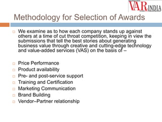 Methodology for Selection of Awards


We examine as to how each company stands up against
others at a time of cut throat competition, keeping in view the
submissions that tell the best stories about generating
business value through creative and cutting-edge technology
and value-added services (VAS) on the basis of –



Price Performance
Product availability
Pre- and post-service support
Training and Certification
Marketing Communication
Brand Building
Vendor–Partner relationship








 