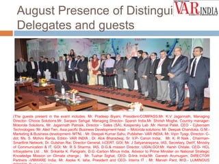 August Presence of Distinguished
Delegates and guests

(The guests present in the event includes; Mr. Pradeep Biyani, President-COMPASS,Mr. K.V Jagannath, Managing
Director- Choice Solutions,Mr. Sanjeev Sehgal, Managing Director- Sparsh India,Mr. Shirish Moghe, Country managerMotorola Solutions, Mr. Jagannath Patnaik, Director - Sales (SA), Kaspersky Lab ;Mr. Hemal Patel, CEO - Cyberoam
Technologies; Mr. Aled Tien, Asia pacific Business Development head – Motorola solutions; Mr. Deepak Chanduka, G.M.Marketing & Business development- MTNL ; Mr. Deepak Kumar Sahu, Publisher- VAR INDIA; Mr. Vipin Tyagi, Director- Cdot; Ms. S. Mohini Ranta, Editor- VAR INDIA ; Dr. Alok Bharadwaj, Sr. V.P- Canon India; Mr. K. R Naik , ChairmanSmartlink Network; Dr. Gulshan Rai, Director General, I-CERT, GOI; Mr. J Satyanarayana, IAS, Secretary, DeitY, Ministry
of Communication & IT, GOI; Mr. R S Sharma, IAS, D.G.& mission Director, UIDAI,GOI;Mr. Harsh Chitale, CEO- HCL
Infosystems Ltd. ; Mr. Srikanta K. Panigrahi, D.G.-Carbon Minus India, Advisor to Prime Minister on National Strategic
Knowledge Mission on Climate change.; Mr. Tushar Sighat, CEO- D-link India;Mr. Ganesh Arumugam, DIRECTOR
Partners -VMWARE India; Mr. Asoke K. laha, President and CEO- Interra IT ; Mr. Manish Pant, M.D.- LUMINOUS

 