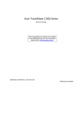 Acer TravelMate C300 Series
                                    Service Guide




                        Service guide files and updates are available
                        on the ACER/CSD web; for more information,
                            please refer to http://csd.acer.com.tw




SERVICE CD PART NO.: VD.T28V1.001
                                                                        PRINTED IN TAIWAN
 