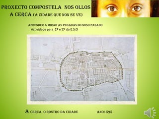 Proxecto Compostela Nos OLLOS
A Cerca (A Cidade que non se ve)
aprender a mirar as pegadas do noso pasado
.
A Cerca, o rostro da cidade ano1595
.
Actividade para 1º e 2º da E.S.O
 