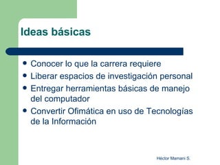 Ideas básicas Conocer lo que la carrera requiere Liberar espacios de investigación personal Entregar herramientas básicas de manejo del computador Convertir Ofimática en uso de Tecnologías de la Información