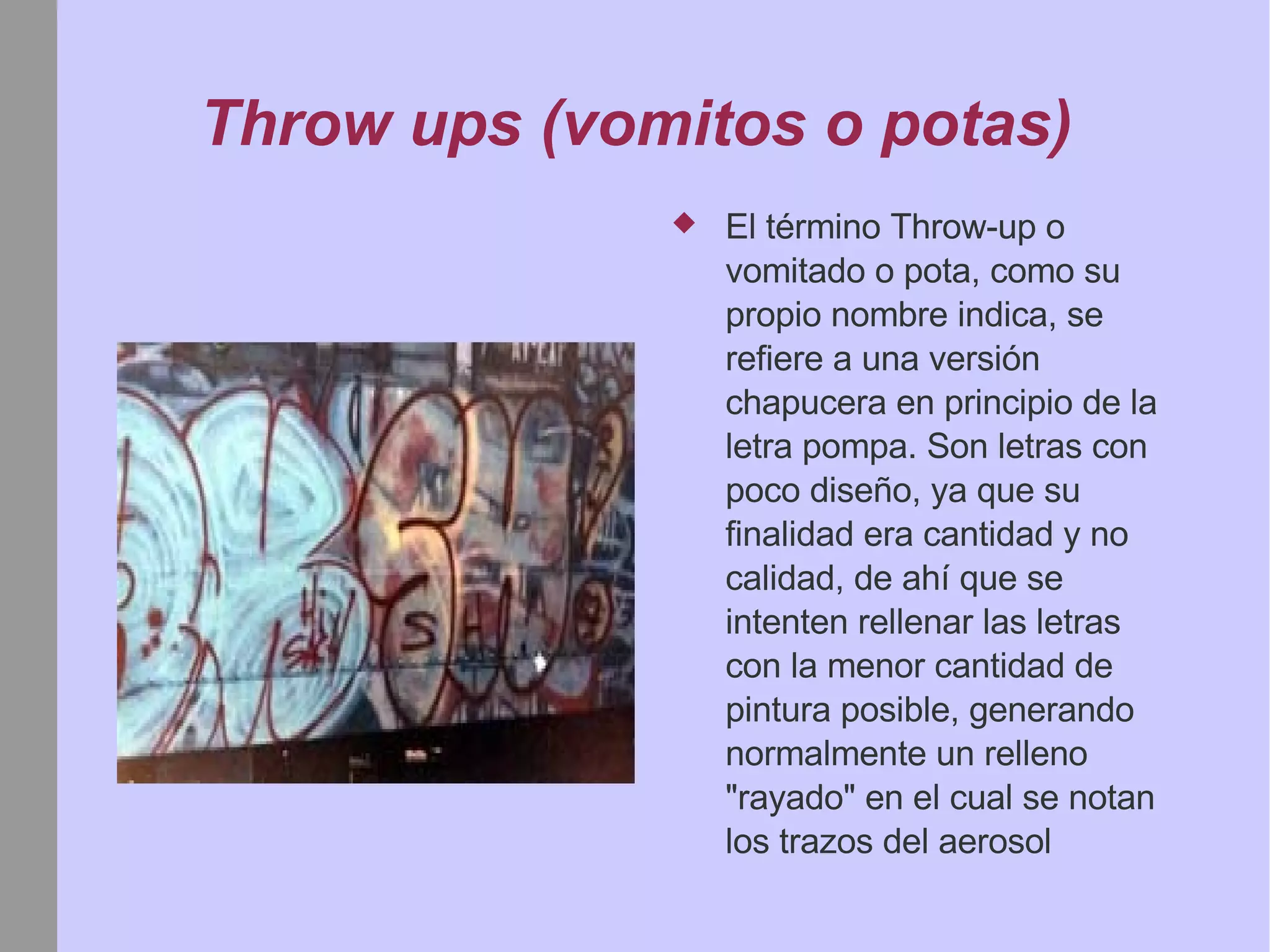 Throw ups (vomitos o potas) El término Throw-up o vomitado o pota, como su propio nombre indica, se refiere a una versión chapucera en principio de la letra pompa. Son letras con poco diseño, ya que su finalidad era cantidad y no calidad, de ahí que se intenten rellenar las letras con la menor cantidad de pintura posible, generando normalmente un relleno "rayado" en el cual se notan los trazos del aerosol 