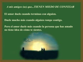 A mis amigos (as) que...TIENEN MIEDO DE CONFESAR  El amor duele cuando terminas con alguien.  Duele mucho más cuando alguien rompe contigo.  Pero el amor duele más cuando la persona que has amado no tiene idea de cómo te sientes.   