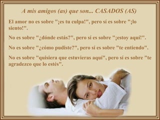 A mis amigos (as) que son... CASADOS (AS)  El amor no es sobre "¡es tu culpa!", pero sí es sobre "¡lo siento!".  No es sobre "¿dónde estás?", pero sí es sobre "¡estoy aquí!".  No es sobre "¿cómo pudiste?", pero sí es sobre "te entiendo".  No es sobre "quisiera que estuvieras aquí", pero sí es sobre "te agradezco que lo estés".  