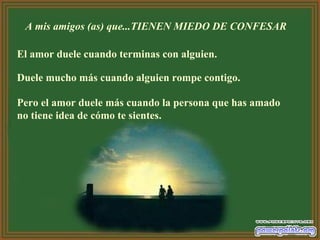 A mis amigos (as) que...TIENEN MIEDO DE CONFESAR  El amor duele cuando terminas con alguien.  Duele mucho más cuando alguien rompe contigo.  Pero el amor duele más cuando la persona que has amado no tiene idea de cómo te sientes.   