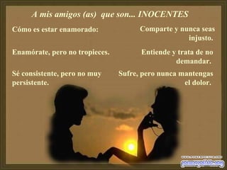 A mis amigos (as)  que son... INOCENTES  Cómo es estar enamorado:  Enamórate, pero no tropieces.  Sé consistente, pero no muy persistente.  Comparte y nunca seas injusto.   Entiende y trata de no demandar.  Sufre, pero nunca mantengas el dolor.  