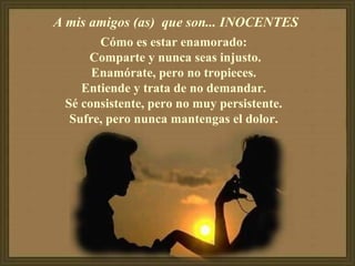 A mis amigos (as)  que son... INOCENTES  Cómo es estar enamorado:  Comparte y nunca seas injusto. Enamórate, pero no tropieces.  Entiende y trata de no demandar.  Sé consistente, pero no muy persistente.  Sufre, pero nunca mantengas el dolor.  
