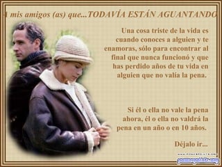 A mis amigos (as) que...TODAVÍA ESTÁN AGUANTANDO  Una cosa triste de la vida es cuando conoces a alguien y te enamoras, sólo para encontrar al final que nunca funcionó y que has perdido años de tu vida en alguien que no valía la pena.  Si él o ella no vale la pena ahora, él o ella no valdrá la pena en un año o en 10 años.  Déjalo ir... 