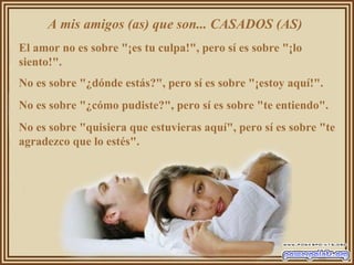 A mis amigos (as) que son... CASADOS (AS)  El amor no es sobre "¡es tu culpa!", pero sí es sobre "¡lo siento!".  No es sobre "¿dónde estás?", pero sí es sobre "¡estoy aquí!".  No es sobre "¿cómo pudiste?", pero sí es sobre "te entiendo".  No es sobre "quisiera que estuvieras aquí", pero sí es sobre "te agradezco que lo estés".  