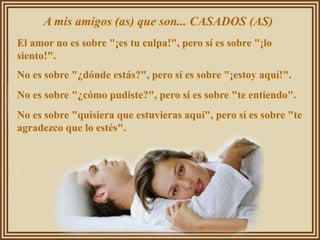 A mis amigos (as) que son... CASADOS (AS)
El amor no es sobre "¡es tu culpa!", pero sí es sobre "¡lo
siento!".
No es sobre "¿dónde estás?", pero sí es sobre "¡estoy aquí!".
No es sobre "¿cómo pudiste?", pero sí es sobre "te entiendo".
No es sobre "quisiera que estuvieras aquí", pero sí es sobre "te
agradezco que lo estés".
 