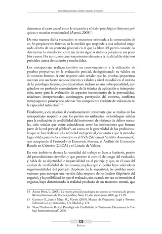 Unidad Especializada en Delitos Sexuales y Violentos
123
Artículos
demostrar el nexo causal entre la situación y el daño psicológico (lesiones psí-
quicas y secuelas emocionales) (Asensi, 2008)14
.
De esta manera dicha evaluación se encuentra orientada a la consecución de
un fin propiamente forense, en la medida que responde a una solicitud origi-
nada dentro de un contexto procesal en el que la labor del perito consiste en
determinar la vinculación entre un cierto signo o síntoma psíquico y sus posi-
bles causas.Por tanto,este cuestionamiento referente a la dualidad de objetivos
periciales carece de sustento y resulta falaz.
Los metaperitajes realizan también un cuestionamiento a la utilización de
pruebas proyectivas en la evaluación pericial, deslegitimando su validez en
el contexto forense. A este respecto cabe señalar que las pruebas proyectivas
cuentan con un fuerte reconocimiento y validez a nivel mundial en el ámbito
de la psicología forense, constituyéndose incluso en una subespecialidad, exi-
giéndose un profundo conocimiento de la técnica de aplicación e interpreta-
ción, tanto para la evaluación de aspectos inconscientes de la personalidad,
relaciones interpersonales, autoimagen, percepción del entorno, conflictos
intrapsíquicos; proveyendo además “un componente evidente de valoración de
la capacidad intelectual”15
.
Finalmente, y en relación al cuestionamiento recurrente que se realiza en los
metaperitajes respecto a que los peritos no utilizarían metodologías válidas
para la evaluación de credibilidad del testimonio de víctimas de delitos sexua-
les, cabe señalar que existe coincidencia entre las instituciones que forman
parte de la red pericial pública16
, así como en la generalidad de los profesiona-
les que se han dedicado a la actividad metapericial, en cuanto a que la metodo-
logía válida para dicha evaluación es el SVA (Statement Validity Assessment),
que comprende el Protocolo de Entrevista Forense, el Análisis de Contenido
Basado en Criterios (CBCA) y el Listado de Validez.
En este ámbito se destaca la necesidad del trabajo en base a hipótesis, propio
del procedimiento científico y que permite el control del sesgo del evaluador,
y habla de su objetividad e imparcialidad en el peritaje, y que, en el caso del
análisis de credibilidad de testimonio, implica que el perito haya valorado la
sugestionabilidad del peritado (hipótesis de la sugestión), las posibles moti-
vaciones para entregar una versión falsa respecto de los hechos (hipótesis del
engaño), y la posibilidad de que el evaluado, aún cuando no sea su intención el
engañar, haya distorsionado la realidad producto de un trastorno mental, que
14	 Asensi Pérez, L. (2008). La prueba pericial psicológica en asuntos de violencia de género.
Revista Internauta de Práctica Jurídica, Núm. 21, año enero-junio 2008, pp. 15-29.
15	 Carrasco G., Juan y Maza M., Martín (2003). Manual de Psiquiatría Legal y Forense.
Editorial La Ley-Actualidad, S.A. Madrid, p. 174.
16	 Véase “Evaluación Pericial Psicológica de Credibilidad de Testimonio. Documento de Tra-
bajo Interinstitucional”. 2008.
 