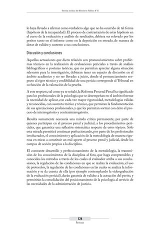 Revista Jurídica del Ministerio Público N°41
124
Artículos
lo haya llevado a afirmar como verdadero algo que no ha ocurrido de tal forma
(hipótesis de la incapacidad). El proceso de contrastación de estas hipótesis en
el curso de la evaluación y análisis de resultados, debiera ser relevado por los
peritos tanto en el informe como en la deposición en estrado, de manera de
dotar de validez y sustento a sus conclusiones.
Discusión y conclusiones
Aquellas actuaciones que dicen relación con pronunciamientos sobre proble-
mas técnicos en la realización de evaluaciones periciales a través de análisis
bibliográficos o posturas teóricas, que no permitan apreciar alguna situación
relevante para la investigación, debieran tener un espacio de discusión en el
ámbito académico y no ser llevadas a juicio, donde el pronunciamiento res-
pecto al rigor técnico y credibilidad de una pericia corresponde al Tribunal en
su función de la valoración de la prueba.
A este respecto,tal como ya se señaló,la Reforma Procesal Penal ha significado
para los profesionales de la psicología que se desempeñan en el ámbito forense
la necesidad de aplicar, con cada vez mayor rigurosidad, metodologías válidas
y reconocidas, con sustento teórico y técnico, que permitan la fundamentación
de sus apreciaciones profesionales, y que les permitan sortear con éxito el pro-
ceso de interrogatorio y contrainterrogatorio.
Resulta sumamente necesaria una mirada crítica permanente, por parte de
quienes participan en el proceso penal y judicial, a los procedimientos peri-
ciales, que garantice una reflexión sistemática respecto de estos tópicos. Sólo
esta mirada permitirá continuar perfeccionando, por parte de los profesionales
involucrados, el conocimiento y aplicación de la metodología de manera rigu-
rosa en miras a constituir un real aporte al proceso penal y judicial, desde los
campos de acción propios a la disciplina.
El constante desarrollo y perfeccionamiento de la metodología, la transmi-
sión de los conocimientos de la disciplina al foro, que haga comprensibles y
conocidos los métodos a través de los cuales el evaluador arriba a sus conclu-
siones, la regulación de las condiciones en que se realiza la evaluación, el uso
de protocolos, la regulación de las condiciones en las cuales se analiza la infor-
mación y se da cuenta de ella (por ejemplo contemplando la videograbación
de la evaluación pericial), darán garantía de validez a la actuación del perito, y
permitirán la consolidación del posicionamiento de la psicología al servicio de
las necesidades de la administración de justicia.
 