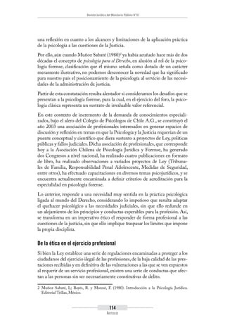Revista Jurídica del Ministerio Público N°41
114
Artículos
una reflexión en cuanto a los alcances y limitaciones de la aplicación práctica
de la psicología a las cuestiones de la Justicia.
Por ello, aún cuando Muñoz Sabaté (1980)2
ya había acuñado hace más de dos
décadas el concepto de psicología para el Derecho, en alusión al rol de la psico-
logía forense, clasificación que él mismo señala como dotada de un carácter
meramente ilustrativo, no podemos desconocer la novedad que ha significado
para nuestro país el posicionamiento de la psicología al servicio de las necesi-
dades de la administración de justicia.
Partir de esta constatación resulta alentador si consideramos los desafíos que se
presentan a la psicología forense, para la cual, en el ejercicio del foro, la psico-
logía clásica representa un sustrato de invaluable valor referencial.
En este contexto de incremento de la demanda de conocimientos especiali-
zados, bajo el alero del Colegio de Psicólogos de Chile A.G., se constituyó el
año 2003 una asociación de profesionales interesados en generar espacios de
discusión y reflexión en temas en que la Psicología y la Justicia requerían de un
puente conceptual y científico que diera sustento a proyectos de Ley, políticas
públicas y fallos judiciales. Dicha asociación de profesionales, que corresponde
hoy a la Asociación Chilena de Psicología Jurídica y Forense, ha generado
dos Congresos a nivel nacional, ha realizado cuatro publicaciones en formato
de libro, ha realizado observaciones a variados proyectos de Ley (Tribuna-
les de Familia, Responsabilidad Penal Adolescente, Medidas de Seguridad,
entre otros), ha efectuado capacitaciones en diversos temas psicojurídicos, y se
encuentra actualmente encaminada a definir criterios de acreditación para la
especialidad en psicología forense.
Lo anterior, responde a una necesidad muy sentida en la práctica psicológica
ligada al mundo del Derecho, considerando lo imperioso que resulta adaptar
el quehacer psicológico a las necesidades judiciales, sin que ello redunde en
un alejamiento de los principios y conductas esperables para la profesión. Así,
se transforma en un imperativo ético el responder de forma profesional a las
cuestiones de la justicia, sin que ello implique traspasar los límites que impone
la propia disciplina.
De la ética en el ejercicio profesional
Si bien la Ley establece una serie de regulaciones encaminadas a proteger a los
ciudadanos del ejercicio ilegal de las profesiones, de la baja calidad de las pres-
taciones recibidas y en definitiva de las vulneraciones a las que se ven expuestos
al requerir de un servicio profesional, existen una serie de conductas que afec-
tan a las personas sin ser necesariamente constitutivas de delito.
2	 Muñoz Sabaté, L; Bayés, R. y Munné, F. (1980). Introducción a la Psicología Jurídica.
Editorial Trillas, México.
 