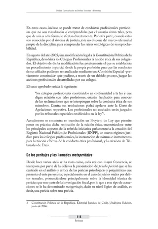 Unidad Especializada en Delitos Sexuales y Violentos
115
Artículos
En estos casos, incluso se puede tratar de conductas profesionales pernicio-
sas que no son visualizadas o comprendidas por el usuario como tales, pero
que de una u otra forma le afectan directamente. Por otra parte, cuando éstas
son conocidas por el sistema de justicia, éste no dispone del marco referencial
propio de la disciplina para comprender las raíces ontológicas de su reprocha-
bilidad.
En agosto del año 2005,una modificación legal a la Constitución Política de la
República,devolvió a los Colegios Profesionales la tuición ética de sus colegia-
dos. El objetivo de dicha modificación fue precisamente el que se estableciera
un procedimiento imparcial desde la propia profesión para que las conductas
de sus afiliados pudiesen ser analizadas mediante una Comisión Especial -pre-
viamente constituida- que pudiese, a través de un debido proceso, juzgar las
acciones profesionales desarrolladas por sus colegas.
El texto aprobado señala lo siguiente:
“los colegios profesionales constituidos en conformidad a la ley y que
digan relación con tales profesiones, estarán facultados para conocer
de las reclamaciones que se interpongan sobre la conducta ética de sus
miembros. Contra sus resoluciones podrá apelarse ante la Corte de
Apelaciones respectiva. Los profesionales no asociados serán juzgados
por los tribunales especiales establecidos en la ley”3
.
Actualmente se encuentra en tramitación un Proyecto de Ley que permite
poner en práctica dicha restitución de la tuición ética, encontrándose entre
los principales aspectos de la referida iniciativa parlamentaria la creación del
Registro Nacional Público de Profesionales (RNPP), un nuevo régimen jurí-
dico para los colegios profesionales, la instauración de normas e instrumentos
para la tuición efectiva de la conducta ética profesional, y la creación de Tri-
bunales de Ética.
De los peritajes y los llamados metaperitajes
Desde hace varios años se ha visto como, cada vez con mayor frecuencia, se
incorpora por parte de la defensa la presentación de prueba pericial que se ha
centrado en el análisis y crítica de las pericias psicológicas y psiquiátricas que
presenta el ente persecutor, especialmente en el caso de juicios orales por deli-
tos sexuales, pronunciándose principalmente sobre la idoneidad técnica de
pericias que son parte de la investigación fiscal, por lo que a este tipo de actua-
ciones se le ha denominado metaperitajes, dado su nivel lógico de análisis, es
decir, una pericia sobre una pericia.
3	 Constitución Política de la República. Editorial Jurídica de Chile. Undécima Edición,
junio de 2006.
 