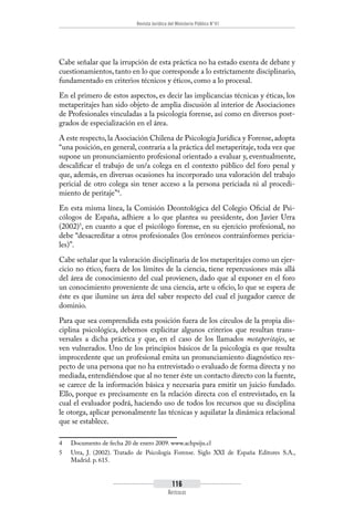 Revista Jurídica del Ministerio Público N°41
116
Artículos
Cabe señalar que la irrupción de esta práctica no ha estado exenta de debate y
cuestionamientos, tanto en lo que corresponde a lo estrictamente disciplinario,
fundamentado en criterios técnicos y éticos, como a lo procesal.
En el primero de estos aspectos, es decir las implicancias técnicas y éticas, los
metaperitajes han sido objeto de amplia discusión al interior de Asociaciones
de Profesionales vinculadas a la psicología forense, así como en diversos post-
grados de especialización en el área.
A este respecto,la Asociación Chilena de Psicología Jurídica y Forense,adopta
“una posición, en general, contraria a la práctica del metaperitaje, toda vez que
supone un pronunciamiento profesional orientado a evaluar y, eventualmente,
descalificar el trabajo de un/a colega en el contexto público del foro penal y
que, además, en diversas ocasiones ha incorporado una valoración del trabajo
pericial de otro colega sin tener acceso a la persona periciada ni al procedi-
miento de peritaje”4
.
En esta misma línea, la Comisión Deontológica del Colegio Oficial de Psi-
cólogos de España, adhiere a lo que plantea su presidente, don Javier Urra
(2002)5
, en cuanto a que el psicólogo forense, en su ejercicio profesional, no
debe “desacreditar a otros profesionales (los erróneos contrainformes pericia-
les)”.
Cabe señalar que la valoración disciplinaria de los metaperitajes como un ejer-
cicio no ético, fuera de los límites de la ciencia, tiene repercusiones más allá
del área de conocimiento del cual provienen, dado que al exponer en el foro
un conocimiento proveniente de una ciencia, arte u oficio, lo que se espera de
éste es que ilumine un área del saber respecto del cual el juzgador carece de
dominio.
Para que sea comprendida esta posición fuera de los círculos de la propia dis-
ciplina psicológica, debemos explicitar algunos criterios que resultan trans-
versales a dicha práctica y que, en el caso de los llamados metaperitajes, se
ven vulnerados. Uno de los principios básicos de la psicología es que resulta
improcedente que un profesional emita un pronunciamiento diagnóstico res-
pecto de una persona que no ha entrevistado o evaluado de forma directa y no
mediada, entendiéndose que al no tener éste un contacto directo con la fuente,
se carece de la información básica y necesaria para emitir un juicio fundado.
Ello, porque es precisamente en la relación directa con el entrevistado, en la
cual el evaluador podrá, haciendo uso de todos los recursos que su disciplina
le otorga, aplicar personalmente las técnicas y aquilatar la dinámica relacional
que se establece.
4	 Documento de fecha 20 de enero 2009. www.achpsiju.cl
5	 Urra, J. (2002). Tratado de Psicología Forense. Siglo XXI de España Editores S.A.,
Madrid. p. 615.
 