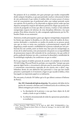 Unidad Especializada en Delitos Sexuales y Violentos
117
Artículos
Sin perjuicio de lo ya señalado, otro gran principio que resulta comprensible
desde cualquier disciplina, es que para pretender analizar críticamente la labor
de otro profesional, el que realiza el análisis debe al menos poseer el mismo
nivel de conocimiento que el profesional sobre cuyo trabajo pretende emitir
una opinión. En la práctica, se ha observado en algunos juicios orales que han
depuesto metaperitos respecto del informe pericial de colegas que poseen for-
mación de postgrado en el área que ellos no tienen, e incluso se han realizado
metaperitajes respecto de informes de otras disciplinas diferentes a las suyas
propias. Esta última situación ha sido consignada explícitamente por los Tri-
bunales Orales en sus sentencias6
.
Asimismo, resulta preocupante y grave que algunos metaperitajes, traspasando
los límites que impone la disciplina, no sólo den cuenta del análisis de docu-
mentos destinados a constituirse en medios de prueba en un proceso penal,
sino que en éstos se emita una conclusión o pronunciamiento respecto del
diagnóstico, estado mental o credibilidad de la persona evaluada por otro pro-
fesional. En este sentido, existe un límite muy claro para los metaperitajes en
el área de la salud mental, y éste precisamente está puesto en su imposibilidad
de pronunciarse respecto del contenido de las conclusiones a las que arribó el
perito, pudiendo limitarse tan sólo a cuestionar la idoneidad y cientificidad de
la metodología empleada y las condiciones en que se evaluó.
En lo que respecta al ámbito procesal, de acuerdo a lo señalado en el artículo
314 del Código Procesal Penal, los peritajes son requeridos “siempre que para
apreciar algún hecho o circunstancia relevante para la causa fueren necesarios
o convenientes conocimientos especiales de una ciencia, arte u oficio”, eng-
lobándose dentro de esta definición la(s) persona(s) o cosas que han estado
presentes o participado en el momento y lugar en que sucedió el delito, o bien
han jugado un importante papel en su realización.
Por otra parte, el artículo 315 define qué es lo que deberá contener el Informe
de Peritos.
Art. 315. Contenido del informe de peritos. Sin perjuicio del deber de los
peritos de concurrir a declarar ante el tribunal acerca de su informe, éste
deberá entregarse por escrito y contener:
a.	 La descripción de la persona o cosa que fuere objeto de él, del
estado y modo en que se hallare;
b.	 La relación circunstanciada de todas las operaciones practicadas y
su resultado, y
6	 Véase: Sentencia TOP Villarica, 24 de abril de 2007, RUC N°0500630999-4. Sen-
tencia Tercer Tribunal de Juicio Oral en lo Penal de Santiago, 9 de abril de 2007. RUC
N°0500630007-1.
 