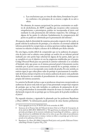 Revista Jurídica del Ministerio Público N°41
118
Artículos
c.	 Las conclusiones que, en vista de tales datos, formularen los peri-
tos conforme a los principios de su ciencia o reglas de su arte u
oficio.
No obstante, de manera excepcional, las pericias consistentes en análi-
sis de alcoholemia, de ADN y aquéllas que recayeren sobre sustancias
estupefacientes o psicotrópicas, podrán ser incorporadas al juicio oral
mediante la sola presentación del informe respectivo. Sin embargo, si
alguna de las partes lo solicitare fundadamente, la comparecencia del
perito no podrá ser substituida por la presentación del informe7
.
Al respecto, dada la diversidad de materias procesales respecto de las cuales se
puede solicitar la realización de peritajes, y en relación a la eventual calidad de
informe pericial de los metaperitajes,se estima oportuno realizar algunas obser-
vaciones en relación al objeto y alcance de lo definido por dicho artículo.
En esta lógica, resulta difícil de comprender que en la audiencia de prepara-
ción de juicio oral se admita como peritaje un análisis de un informe pericial
realizado por otro perito bajo solicitud de alguna de las partes, dado que no
se cumpliría ni con el objetivo ni con las exigencias establecidas por el propio
Código Procesal Penal para una pericial; lo anterior sobretodo si se considera
el limitado valor que posee en el sistema procesal penal el documento escrito
remitido por el perito como consecuencia material de su peritaje, máxime si
este documento no es incorporado como medio de prueba. En este sentido, en
estricto rigor, lo que cobra pleno valor de peritaje es precisamente lo manifes-
tado de forma oral por el perito en la misma audiencia de juicio oral, pudiendo
dicha declaración ser sometida al procedimiento de examen y contraexamen
propias del sistema acusatorio.
Lo anterior ha llevado incluso a que se produzcan situaciones excepcionales en
audiencias de juicio oral, toda vez que se han presentado metaperitajes respecto
de peritajes que no han sido incluidos en audiencia de preparación de jui-
cio oral, produciéndose la insostenible situación de tener en estrado un perito
declarando respecto de un peritaje que no forma parte de la prueba rendida en
el juicio8
.
En segundo término, y siguiendo lo planteado por los profesores Baytelman
y Duce (2004)9
, “la información puede provenir de otras fuentes probatorias
7	 Inciso agregado por la Ley N°20.074, del 14 de noviembre de 2005.
8	 Sentencia de la Primera Sala del Tribunal de Juicio Oral en lo Penal de Concepción, de
22 de abril de 2009, RUC 0800516703-6: “De igual forma, la evaluación de los informes
periciales psicológicos de los menores realizados por la psicóloga de la defensa,..., quien no
logra desvirtuar la credibilidad del relato de los niños ya que ella evalúa el procedimiento
realizado pero no la pericia en sí misma e incluso se refiere a un peritaje que no fue incor-
porado en la audiencia, el del menor...”.
9	 Baytelman, A. y Duce, M. (2004). Litigación Penal, juicio oral y prueba. Ediciones Univer-
sidad Diego Portales. Capítulo VII, p. 259.
 