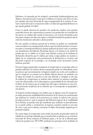 Unidad Especializada en Delitos Sexuales y Violentos
119
Artículos
[distintas a la aportada por los testigos], constituidas fundamentalmente por
objetos y documentos; por ‘cosas’que se exhiben en el juicio oral.Tal es el caso,
por ejemplo, del arma homicida, la ropa ensangrentada de la víctima, el con-
trato a través del cual se consumó la estafa o el video de seguridad del banco en
que quedó grabado el asalto”.
Como se puede observar, de acuerdo a los profesores citados, estas pruebas
materiales tienen dos características comunes: son producidas sin inmediación
(los jueces no estaban allí cuando el arma pasó a ser el arma homicida) y, por
otra parte, ninguna de ellas está sujeta a contradictoriedad (sin perjuicio que lo
estén los testimonios adosados a dicha prueba).
En este sentido, el informe pericial de la víctima no podría ser considerado
como un objeto a ser metapericiado,toda vez que éste efectivamente se encuen-
tra sujeto a contradictoriedad en la propia audiencia de juicio oral,y se produce
con inmediación del tribunal. El peritaje directo a la víctima es un medio de
prueba que no se exhibe en el juicio oral, dándose cuenta de él mediante la
declaración del perito que lo realizó, por tanto, si algo pudiese ser materia u
objeto de un metaperitaje, sería precisamente la declaración en el juicio oral
del perito respecto de su peritaje, y no el peritaje como documento escrito
(informe pericial).
En tercer lugar, al pretender constituirse el metaperitaje en un peritaje sobre un
peritaje realizado a la víctima, desde su propósito puede ser vislumbrado como
un proceso que necesariamente no logrará cumplir con su fin, en la medida en
que el metaperito no contará con la debida relación directa, no mediada, con
el sujeto de estudio. Lo anterior es aún más delicado y complejo si este tipo
de análisis, los metaperitajes, se realizan sobre materias en extremo complejas
como las relacionadas con la vida psíquica y personalidad de los afectados por
el delito, de tal manera que el metaperitaje sólo logra constituirse en una revi-
sión puramente académica de un informe que sí corresponde en propiedad a
una pericia.
A tal punto resulta impropio este análisis, que en algunos casos de metaperita-
jes sobre pericias de credibilidad del testimonio de la víctima, los profesionales
que elaboran los “análisis de los parámetros de validez de informe sobre pericias
psicológicas forenses”, ante la pregunta del Tribunal respecto de la credibilidad
de la víctima, no pueden más que manifestar que mediante su procedimiento
no se puede arribar a conclusiones al respecto, cuestión central en este tipo
de casos y que, por lo demás, constituye el objeto del peritaje original que se
pretende analizar.
En cuarto lugar, el metaperitaje como medio de prueba, al pretender valorar la
calidad de un peritaje realizado por un profesional, se adentra en un territorio
reservado de forma exclusiva al Tribunal quien, a la luz de la libertad para
valorar las pruebas (art. 297 CPP), mediante los principios de la oralidad y la
 