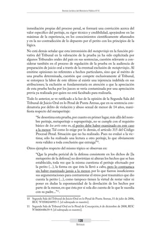 Revista Jurídica del Ministerio Público N°41
120
Artículos
inmediación propias del proceso penal, se formará una convicción acerca del
valor específico del peritaje, su rigor técnico y credibilidad, apoyándose en las
máximas de la experiencia, en los conocimientos científicamente afianzados
y en la no-contradicción de lo depuesto por el perito con los principios de la
lógica.
No está demás señalar que esta intromisión del metaperitaje en la función pri-
vativa del Tribunal en la valoración de la prueba ya ha sido explicitada por
algunos Tribunales orales del país en sus sentencias, cuestión relevante a con-
siderar también en el proceso de regulación de la prueba en la audiencia de
preparación de juicio oral a través de la eventual exclusión de metaperitajes. Al
emitirse opiniones no referentes a hechos particulares, sino que al mérito de
una prueba determinada, cuestión que compete exclusivamente al Tribunal,
se entorpece la labor de este último al existir una injerencia indebida en sus
atribuciones; la exclusión se fundamentaría en atención a que la apreciación
de esta prueba hecha por los jueces se vería contaminada por una apreciación
previa ya realizada por quien no está facultado para realizarla.
Todo lo anterior, se ve ratificado a la luz de la opinión de la Segunda Sala del
Tribunal de Juicio Oral en lo Penal de Punta Arenas, que en su sentencia con-
denatoria por delito de violación y abuso sexual de menor de 14 años, mani-
fiesta respecto del metaperitaje:
“Se desestima esta prueba,por cuanto en primer lugar,más allá del nom-
bre peritaje, metaperitaje o supraperitaje, no se cumple con el requisito
básico de lex artis esto es, el perito debe haber examinado en este caso
a la menor. Tal como lo exige por lo demás, el artículo 315 del Código
Procesal Penal. Situación que no ha realizado. Pues no evaluó a la víc-
tima; sólo ha realizado una lectura a otro peritaje, lo que obviamente
resta validez a toda conclusión que extraiga”10
.
Otros ejemplos respecto del mismo tópico se observan en:
“Que la prueba pericial de la defensa consistente en los dichos de [la
metaperito de la defensa] no desvirtúan ni alteran los hechos que se han
establecido, toda vez que la misma cuestiona el peritaje efectuado por
la perito (...), la forma en que ésta la llevó a cabo, pero lo contraataca
sin haber examinado jamás a la menor, por lo que fueron insuficientes
sus argumentaciones para contrarrestar el stress post traumático que dio
cuenta la perito (...), como tampoco tienen la virtud de restar valor ni
poner en dudas la espontaneidad de la develación de los hechos por
parte de la menor, en que ésta por sí sola dio cuenta de lo que le sucedía
con su padre...”11
.
10	 Segunda Sala del Tribunal de Juicio Oral en lo Penal de Punta Arenas, 11 de julio de 2006,
RUC N°0500244993-7. [el subrayado es nuestro].
11	 Segunda Sala de Tribunal Oral en lo Penal de Concepción, 6 de diciembre de 2008, RUC
N°0600448639-9. [el subrayado es nuestro].
 