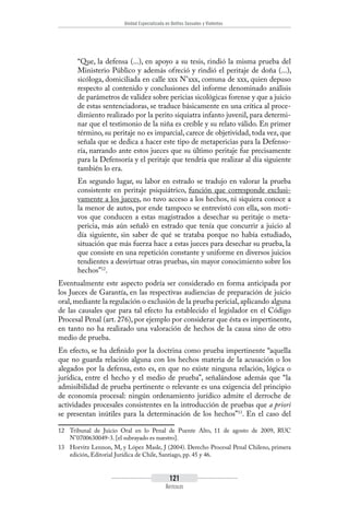 Unidad Especializada en Delitos Sexuales y Violentos
121
Artículos
“Que, la defensa (...), en apoyo a su tesis, rindió la misma prueba del
Ministerio Público y además ofreció y rindió el peritaje de doña (...),
sicóloga, domiciliada en calle xxx N°xxx, comuna de xxx, quien depuso
respecto al contenido y conclusiones del informe denominado análisis
de parámetros de validez sobre pericias sicológicas forense y que a juicio
de estas sentenciadoras, se traduce básicamente en una crítica al proce-
dimiento realizado por la perito siquiatra infanto juvenil, para determi-
nar que el testimonio de la niña es creíble y su relato válido. En primer
término, su peritaje no es imparcial, carece de objetividad, toda vez, que
señala que se dedica a hacer este tipo de metapericias para la Defenso-
ría, narrando ante estos jueces que su último peritaje fue precisamente
para la Defensoría y el peritaje que tendría que realizar al día siguiente
también lo era.
En segundo lugar, su labor en estrado se tradujo en valorar la prueba
consistente en peritaje psiquiátrico, función que corresponde exclusi-
vamente a los jueces, no tuvo acceso a los hechos, ni siquiera conoce a
la menor de autos, por ende tampoco se entrevistó con ella, son moti-
vos que conducen a estas magistrados a desechar su peritaje o meta-
pericia, más aún señaló en estrado que tenía que concurrir a juicio al
día siguiente, sin saber de qué se trataba porque no había estudiado,
situación que más fuerza hace a estas jueces para desechar su prueba, la
que consiste en una repetición constante y uniforme en diversos juicios
tendientes a desvirtuar otras pruebas, sin mayor conocimiento sobre los
hechos”12
.
Eventualmente este aspecto podría ser considerado en forma anticipada por
los Jueces de Garantía, en las respectivas audiencias de preparación de juicio
oral, mediante la regulación o exclusión de la prueba pericial, aplicando alguna
de las causales que para tal efecto ha establecido el legislador en el Código
Procesal Penal (art. 276), por ejemplo por considerar que ésta es impertinente,
en tanto no ha realizado una valoración de hechos de la causa sino de otro
medio de prueba.
En efecto, se ha definido por la doctrina como prueba impertinente “aquella
que no guarda relación alguna con los hechos materia de la acusación o los
alegados por la defensa, esto es, en que no existe ninguna relación, lógica o
jurídica, entre el hecho y el medio de prueba”, señalándose además que “la
admisibilidad de prueba pertinente o relevante es una exigencia del principio
de economía procesal: ningún ordenamiento jurídico admite el derroche de
actividades procesales consistentes en la introducción de pruebas que a priori
se presentan inútiles para la determinación de los hechos”13
. En el caso del
12	 Tribunal de Juicio Oral en lo Penal de Puente Alto, 11 de agosto de 2009, RUC
N°0700630049-3. [el subrayado es nuestro].
13	 Horvitz Lennon, M, y López Masle, J (2004). Derecho Procesal Penal Chileno, primera
edición, Editorial Jurídica de Chile, Santiago, pp. 45 y 46.
 