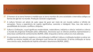 Acerca da cultura
 O homem só se torna homem à medida que se torna membro de uma sociedade e internaliza códigos ou
formas de agir/ser no mundo. Produção racional e organizada;
 A cultura fornece um plano de ação capaz de guiar por meio de um mundo caótico e infinito de
sensações. Torna a experiência do sujeito significativa, coerente e inteligível. Mas, isso não exclui a
possibilidade de tensões, conflitos e disputas;
 Cultura x Civilização, a qual significava modernidade, materialismo, indústria e ciência: indústria e ciência
o mundo do progresso festejado pelos utilitaristas. Anunciava que as ciências positivas representavam a
única base confiável de conhecimento (KUPER, 2002. Enquanto o termo cultura era mais abstrato;
 O crescimento da cultura é orgânico e o da civilização é artificial. Cultura e civilização tendem a entrar em
conflito na mesma medida em que divergem suas formas de crescimento. O termo civilização se torna
uma concha vazia, destituída de espírito animado e desmorona (KUPER, 2002) .
 
