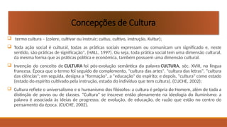  termo cultura – (colere, cultivar ou instruir; cultus, cultivo, instrução, Kultur);
 Toda ação social é cultural, todas as práticas sociais expressam ou comunicam um significado e, neste
sentido, são práticas de significação", (HALL, 1997). Ou seja, toda prática social tem uma dimensão cultural,
da mesma forma que as práticas política e econômica, também possuem uma dimensão cultural.
 Invenção do conceito de CULTURA foi pós-evolução semântica da palavra CULTURA, séc. XVIII, na língua
francesa. Época que o termo foi seguido de complemento, "cultura das artes", "cultura das letras", "cultura
das ciências"; em seguida, designa a "formação", a "educação" do espírito; e depois, "cultura" como estado
(estado do espírito cultivado pela instrução, estado do indivíduo que tem cultura). (CUCHE, 2002);
 Cultura reflete o universalismo e o humanismo dos filósofos: a cultura é própria do Homem, além de toda a
distinção de povos ou de classes. "Cultura" se inscreve então plenamente na ideologia do iluminismo: a
palavra é associada às ideias de progresso, de evolução, de educação, de razão que estão no centro do
pensamento da época. (CUCHE, 2002).
Concepções de Cultura
 