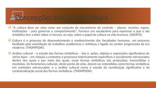 Concepções básicas de cultura
 “A cultura deve ser vista como um conjunto de mecanismos de controle – planos, receitas, regras,
instituições – para governar o comportamento”. Fornece um vocabulário para expressar o que o ato
simbólico tem a dizer sobre si mesmo, ou seja, sobre o papel da cultura na vida humana. (GEERTZ);
 Cultura é o processo de desenvolvimento e enobrecimento das faculdades humanas, um processo
facilitado pela assimilação de trabalhos acadêmicos e artísticos e ligado ao caráter progressista da era
moderna. (THOMPSON).
 Análise cultural – o estudo das formas simbólicas – isto é, ações, objetos e expressões significativas de
vários tipos – em relação a contextos e processos historicamente específicos e socialmente estruturados
dentro dos quais e por meio dos quais, essas formas simbólicas são produzidas, transmitidas e
recebidas. Os fenômenos culturais, deste ponto de vista, devem ser entendidos como formas simbólicas
em contextos estruturados; e a análise cultural como o estudo da constituição significativa e da
contextualização social das formas simbólicas. (THOMPSON).
 