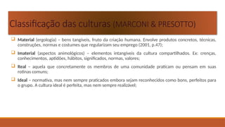 Classificação das culturas (MARCONI & PRESOTTO)
 Material (ergologia) – bens tangíveis, fruto da criação humana. Envolve produtos concretos, técnicas,
construções, normas e costumes que regularizam seu emprego (2001, p.47);
 Imaterial (aspectos animológicos) – elementos intangíveis da cultura compartilhados. Ex: crenças,
conhecimentos, aptidões, hábitos, significados, normas, valores;
 Real – aquela que concretamente os membros de uma comunidade praticam ou pensam em suas
rotinas comuns;
 Ideal – normativa, mas nem sempre praticados embora sejam reconhecidos como bons, perfeitos para
o grupo. A cultura ideal é perfeita, mas nem sempre realizável;
 