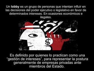 Un  lobby  es un grupo de personas que intentan influir en las decisiones del poder ejecutivo o legislativo en favor de determinados intereses. En ocasiones económicos e ilegales. Es definido por quienes lo practican como una “gestión de intereses”, para representar la postura generalmente de empresas privadas ante miembros del Estado.  