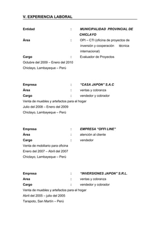 V. EXPERIENCIA LABORAL


Entidad                            :   MUNICIPALIDAD PROVINCIAL DE
                                       CHICLAYO
Área                               :   OPI – CTI (oficina de proyectos de
                                       inversión y cooperación   técnica
                                       internacional)
Cargo                              :   Evaluador de Proyectos
Octubre del 2009 – Enero del 2010
Chiclayo, Lambayeque – Perú




Empresa                            :   “CASA JAPON” S.A.C
Área                               :   ventas y cobranza
Cargo                              :   vendedor y cobrador
Venta de muebles y artefactos para el hogar
Julio del 2008 – Enero del 2009
Chiclayo, Lambayeque – Perú




Empresa                            :   EMPRESA “OFFI LINE”
Área                               :   atención al cliente
Cargo                              :   vendedor
Venta de mobiliario para oficina
Enero del 2007 – Abril del 2007
Chiclayo, Lambayeque – Perú




Empresa                            :   “INVERSIONES JAPON” S.R.L.
Area                               :   ventas y cobranza
Cargo                              :   vendedor y cobrador
Venta de muebles y artefactos para el hogar
Abril del 2005 – julio del 2005
Tarapoto, San Martín – Perú
 