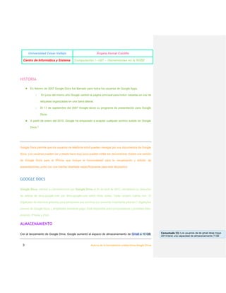 UNIVERSIDAD CÉSAR VALLEJO

YESENIA CASAMAYOR LUJAN

CENTRO DE INFORMÁTICA DE SISTEMA

COMPUTACIÓN I -U07 -HERRAMIENTAS EN LA NUBE

HISTORIA
❖ En febrero de 2007 Google Docs fue liberado para todos los usuarios de Google Apps.
➢ En junio del mismo año Google cambió la página principal para incluir carpetas en vez de
etiquetas organizadas en una barra lateral.
■

El 17 de septiembre del 2007 Google lanzó su programa de presentación para
Google Docs.

❖ A partir de enero del 2010, Google ha empezado a aceptar cualquier archivo subido en Google
Docs.

GOOGLE DOCS
Google Docs cambió

su denominación por Google Drive el

24 de abril de 2012,

cambiando su dirección de enlace de

docs.google.com

por

drive.google.com entre otras cosas.

Cada usuario cuenta

con 15 Gigabytes de memoria gratuitos

para

archivos (un aumento importante para

almacenar

sus

los 1 Gygabytes previos de Google Docs), ampliables mediante pago. Está disponible para computadoras
y portátiles Mac, Android, iPhone y iPad.

ALMACENAMIENTO
Con el lanzamiento de Google Drive, Google aumentó el espacio de almacenamiento de Gmail a 10 GB;
hoy en día dicho espacio está unificado a 15 GB y se comparte entre los dos servicios a libre elección del
usuario.

3

Acerca de la Herramienta Colaborativa Google Drive

Comentado [1]: Los usuarios de gmail desde mayo del
2013 tienen una capacidad de almacenamiento de 7
GB.

 