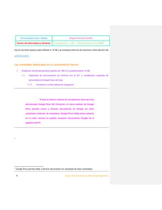 UNIVERSIDAD CÉSAR VALLEJO

YESENIA CASAMAYOR LUJAN

CENTRO DE INFORMÁTICA DE SISTEMA

COMPUTACIÓN I -U07 -HERRAMIENTAS EN LA NUBE

1

NOVEDADES
Las novedades destacadas en su lanzamiento fueron:
1. Ampliación del almacenamiento gratuito de 1 GB a 5 y posteriormente 15 GB.
a. Capacidad de sincronización de archivos con el PC, y visualización mejorada de
documentos de Google fuera de línea.
i.

Cambios en la barra lateral de navegación.

Frente al anterior sistema de visualización fuera de línea denominado Google Docs Sin Conexión, el
nuevo sistema de Google Drive permite mover y eliminar documentos de Google sin estar conectado a
Internet. Al conectarse, Google Drive refleja estos cambios en la nube. Incluso es posible recuperar
documentos Google de la papelera del PC.

El sistema de sincronización de archivos permite al usuario:
➔ editar sus archivos en el PC y tenerlos disponibles en la nube
◆ contar con respaldo automático
◆ contar con un control de versiones, pudiendo acceder a versiones
anteriores de un archivo después de ser modificado
●

realizar subidas o bajadas masivas de archivos, respetando la estructura de
carpetas

Google Drive no es superior a otros sistemas de respaldo de archivos como iDrive, o de sincronización
como Dropbox, pero es el único que integra todas las herramientas en un solo producto, sin conflictos.

1

4

google drive permite eliminarr y editar documentos sin necesidad de estar conectados.

Acerca de la Herramienta Colaborativa Google Drive

 