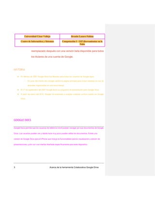 reemplazado después con una versión beta disponible para todos
los titulares de una cuenta de Google.

HISTORIA
★ En febrero de 2007 Google Docs fue liberado para todos los usuarios de Google Apps.
○

En junio del mismo año Google cambió la página principal para incluir carpetas en vez de
etiquetas organizadas en una barra lateral.

★ El 17 de septiembre del 2007 Google lanzó su programa de presentación para Google Docs.
★ A partir de enero del 2010, Google ha empezado a aceptar cualquier archivo subido en Google
Docs.

GOOGLE DOCS
Google Docs permite que los usuarios de telefonía móvil puedan navegar por sus documentos de Google
Docs. Los usuarios pueden ver y desde hace muy poco pueden editar los documentos. Existe una
versión de Google Docs para el iPhone que incluye la funcionalidad para la visualización y edición de
presentaciones, junto con una interfaz diseñada específicamente para este dispositivo.

3

Acerca de la herramienta Colaborativa Google Drive

 