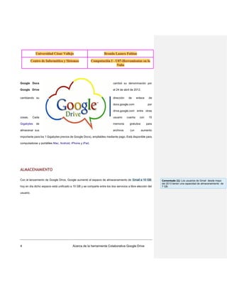 Google Docs

cambió su denominación por

Google Drive

el 24 de abril de 2012,

cambiando su

dirección

de

enlace

docs.google.com

de
por

drive.google.com entre otras
cosas.

Cada

Gigabytes

usuario

cuenta

con

de

memoria

gratuitos

almacenar sus

archivos

(un

15
para

aumento

importante para los 1 Gigabytes previos de Google Docs), ampliables mediante pago. Está disponible para
computadoras y portátiles Mac, Android, iPhone y iPad.

ALMACENAMIENTO
Con el lanzamiento de Google Drive, Google aumentó el espacio de almacenamiento de Gmail a 10 GB;
hoy en día dicho espacio está unificado a 15 GB y se comparte entre los dos servicios a libre elección del
usuario.

4

Acerca de la herramienta Colaborativa Google Drive

Comentado [1]: Los usuarios de Gmail desde mayo
del 2013 tienen una capacidad de almacenamiento de
7 GB.

 
