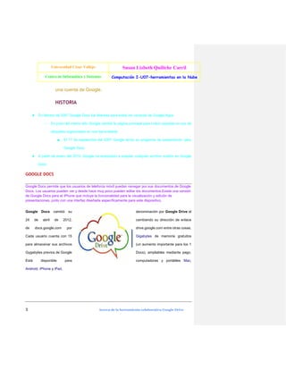Universidad César Vallejo

Susan Lizbeth Quiliche Carril

Centro de Informática y Sistemas

Computación I-U07-herramientas en la Nube

una cuenta de Google.

HISTORIA
★ En febrero de 2007 Google Docs fue liberado para todos los usuarios de Google Apps.
○

En junio del mismo año Google cambió la página principal para incluir carpetas en vez de
etiquetas organizadas en una barra lateral.
■

El 17 de septiembre del 2007 Google lanzó su programa de presentación para
Google Docs.

★ A partir de enero del 2010, Google ha empezado a aceptar cualquier archivo subido en Google
Docs

GOOGLE DOCS
Google Docs permite que los usuarios de telefonía móvil puedan navegar por sus documentos de Google
Docs. Los usuarios pueden ver y desde hace muy poco pueden editar los documentos.Existe una versión
de Google Docs para el iPhone que incluye la funcionalidad para la visualización y edición de
presentaciones, junto con una interfaz diseñada específicamente para este dispositivo.
Google

Docs

su

denominación por Google Drive el

2012,

cambiando su dirección de enlace

por

drive.google.com entre otras cosas.

Cada usuario cuenta con 15

Gigabytes de memoria gratuitos

para almacenar sus archivos

(un aumento importante para los 1

Gygabytes previos de Google

Docs), ampliables mediante pago.

Está

computadoras y portátiles Mac,

abril

cambió

24

de

de

de

docs.google.com

disponible

para

Android, iPhone y iPad.

3

Acerca de la herramienta colaborativa Google Drive

 