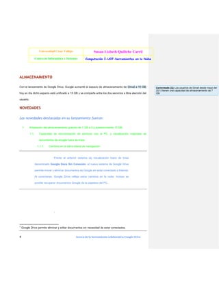 Universidad César Vallejo

Susan Lizbeth Quiliche Carril

Centro de Informática y Sistemas

Computación I-U07-herramientas en la Nube

ALMACENAMIENTO
Con el lanzamiento de Google Drive, Google aumentó el espacio de almacenamiento de Gmail a 10 GB;
hoy en día dicho espacio está unificado a 15 GB y se comparte entre los dos servicios a libre elección del
usuario.

NOVEDADES
Las novedades destacadas en su lanzamiento fueron:
1.

Ampliación del almacenamiento gratuito de 1 GB a 5 y posteriormente 15 GB.
1.1.

Capacidad de sincronización de archivos con el PC, y visualización mejorada de
documentos de Google fuera de línea.
1.1.1.

Cambios en la barra lateral de navegación.

Frente al anterior sistema de visualización fuera de línea
denominado Google Docs Sin Conexión, el nuevo sistema de Google Drive
permite mover y eliminar documentos de Google sin estar conectado a Internet.
Al conectarse, Google Drive refleja estos cambios en la nube. Incluso es
posible recuperar documentos Google de la papelera del PC.

1

1

4

Google Drive permite eliminar y editar documentos sin necesidad de estar conectados.
Acerca de la herramienta colaborativa Google Drive

Comentado [1]: Los usuarios de Gmail desde mayo del
2013 tienen una capacidad de almacenamiento de 7
GB

 
